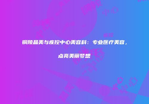 铜陵晶美与疾控中心美容科：专业医疗美容，点亮美丽梦想