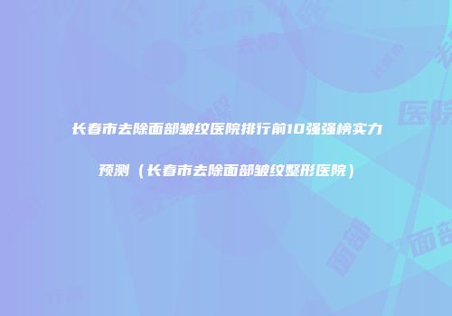 长春市去除面部皱纹医院排行前10强强榜实力预测（长春市去除面部皱纹整形医院）
