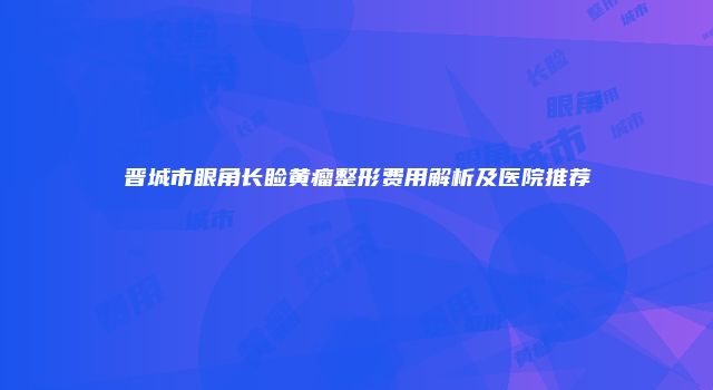 晋城市眼角长睑黄瘤整形费用解析及医院推荐