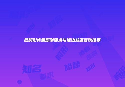 唇畸形修复原则要求与延边知名医院推荐