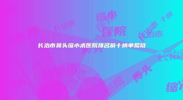 长治市鼻头缩小术医院排名前十榜单揭晓