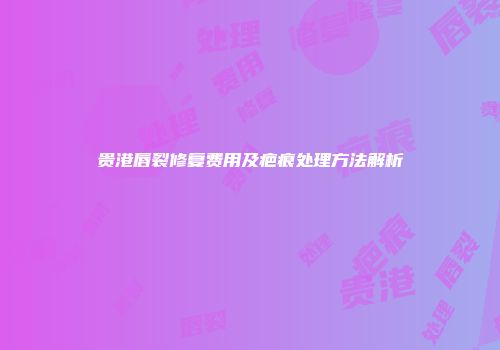 贵港唇裂修复费用及疤痕处理方法解析