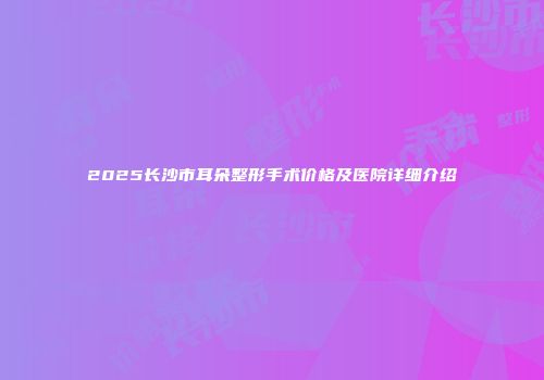 2025长沙市耳朵整形手术价格及医院详细介绍