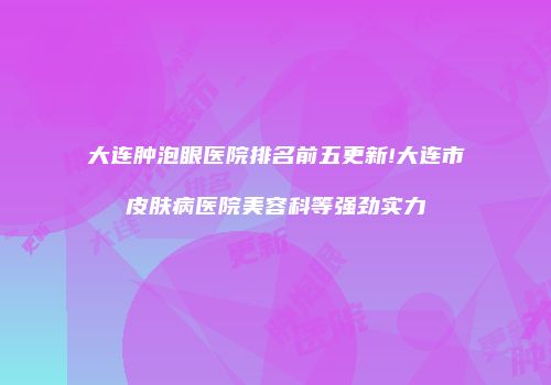 大连肿泡眼医院排名前五更新!大连市皮肤病医院美容科等强劲实力