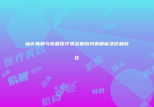 汕头陈静与紫馨医疗美容机构特色解析及价格对比