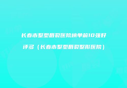 长春市整型唇裂医院榜单前10强好评多（长春市整型唇裂整形医院）