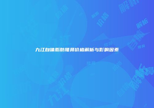 九江自体脂肪隆鼻价格解析与影响因素