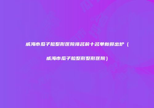 威海市瓜子脸整形医院排名前十名单新鲜出炉（威海市瓜子脸整形整形医院）