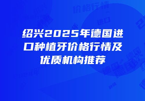 绍兴2025年德国进口种植牙价格行情及优质机构推荐