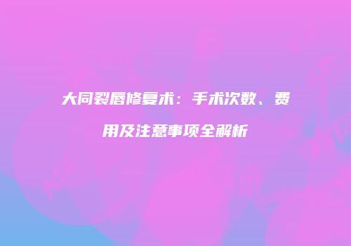 大同裂唇修复术：手术次数、费用及注意事项全解析