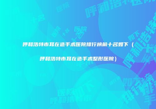 呼和浩特市耳在造手术医院排行榜前十名如下（呼和浩特市耳在造手术整形医院）