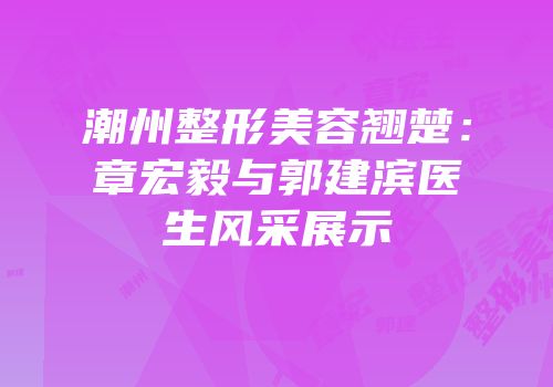 潮州整形美容翘楚：章宏毅与郭建滨医生风采展示