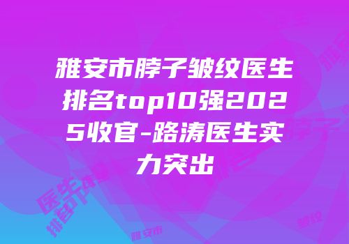 雅安市脖子皱纹医生排名top10强2025收官-路涛医生实力突出