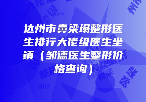 达州市鼻梁塌整形医生排行大佬级医生坐镇（邹德医生整形价格查询）