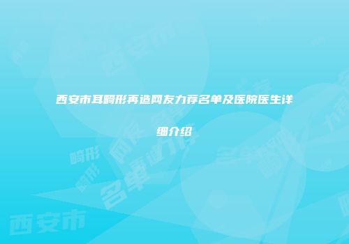 西安市耳畸形再造网友力荐名单及医院医生详细介绍