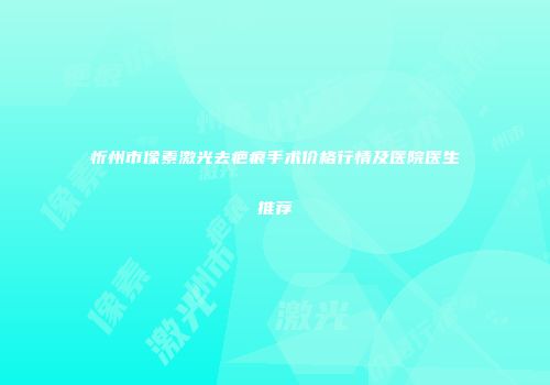 忻州市像素激光去疤痕手术价格行情及医院医生推荐