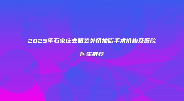 2025年石家庄去眼袋外切抽脂手术价格及医院医生推荐