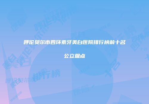 呼伦贝尔市四环素牙美白医院排行榜前十名公立盘点