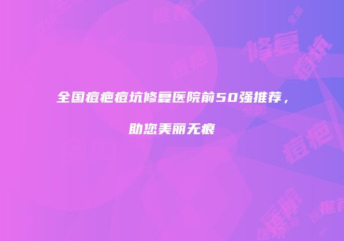 全国痘疤痘坑修复医院前50强推荐，助您美丽无痕