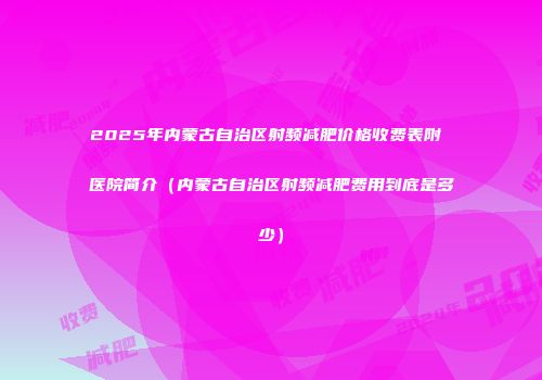 2025年内蒙古自治区射频减肥价格收费表附 医院简介（内蒙古自治区射频减肥费用到底是多少）
