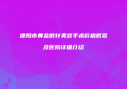 德阳市黄金微针美容手术价格概览及医院详细介绍