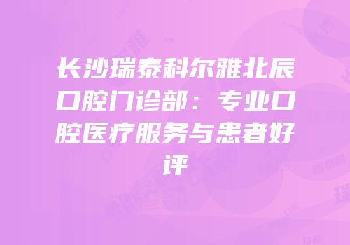 长沙瑞泰科尔雅北辰口腔门诊部：专业口腔医疗服务与患者好评
