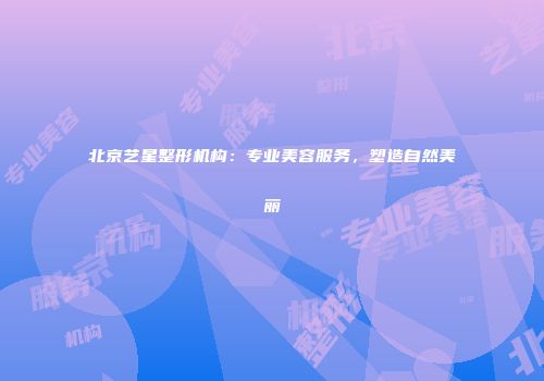 北京艺星整形机构：专业美容服务，塑造自然美丽