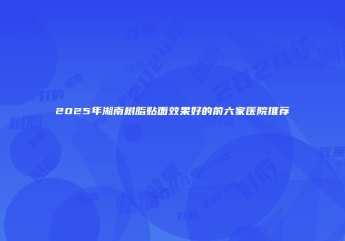 2025年湖南树脂贴面效果好的前六家医院推荐