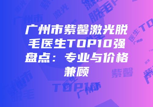 广州市紫馨激光脱毛医生TOP10强盘点：专业与价格兼顾
