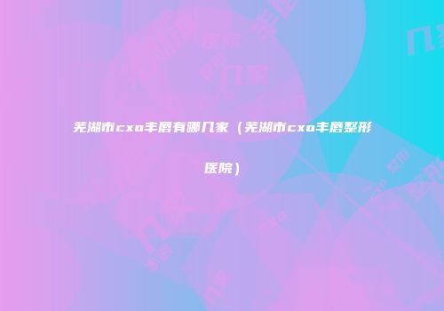 芜湖市cxo丰唇有哪几家（芜湖市cxo丰唇整形医院）