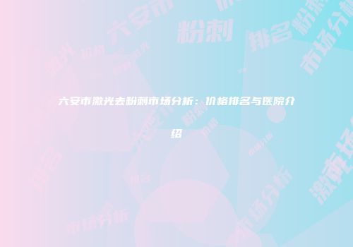 六安市激光去粉刺市场分析：价格排名与医院介绍
