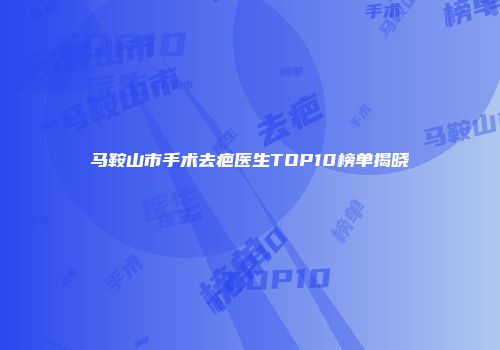 马鞍山市手术去疤医生TOP10榜单揭晓