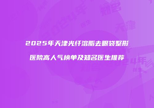 2025年天津光纤溶脂去眼袋整形医院高人气榜单及知名医生推荐