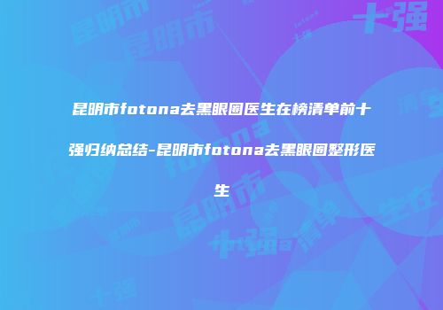 昆明市fotona去黑眼圈医生在榜清单前十强归纳总结-昆明市fotona去黑眼圈整形医生