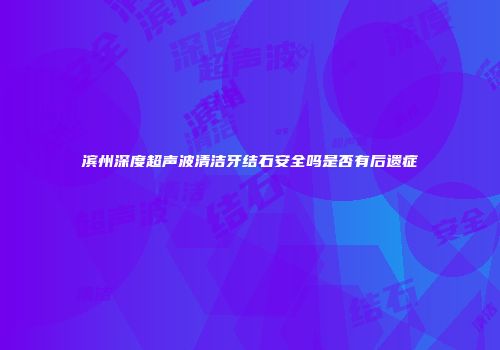 滨州深度超声波清洁牙结石安全吗是否有后遗症