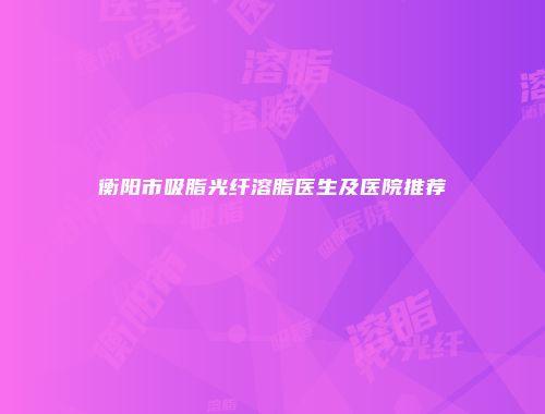 衡阳市吸脂光纤溶脂医生及医院推荐