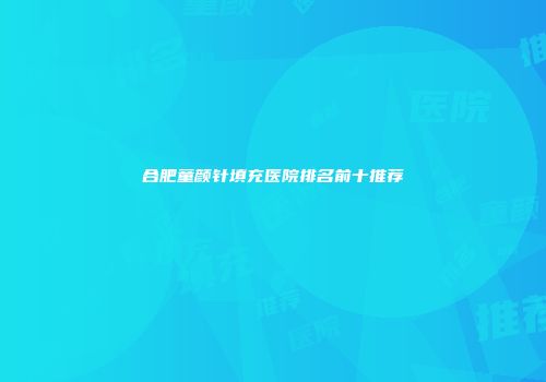 合肥童颜针填充医院排名前十推荐