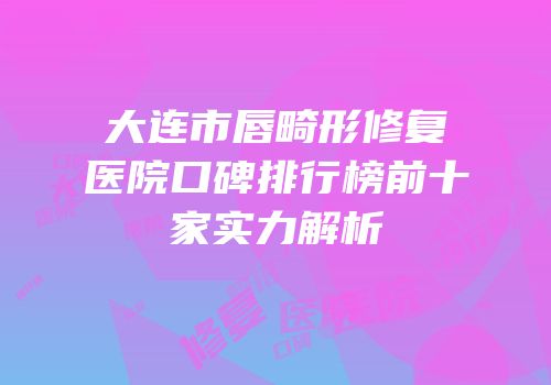大连市唇畸形修复医院口碑排行榜前十家实力解析