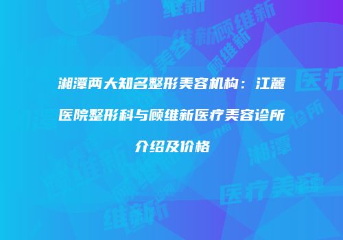 湘潭两大知名整形美容机构：江麓医院整形科与顾维新医疗美容诊所介绍及价格