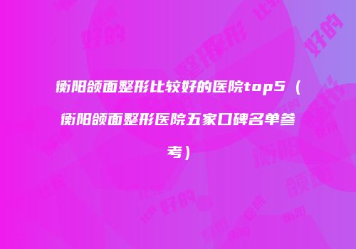 衡阳颌面整形比较好的医院top5（衡阳颌面整形医院五家口碑名单参考）