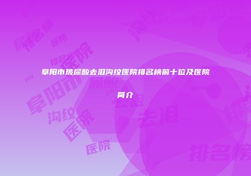 阜阳市玻尿酸去泪沟纹医院排名榜前十位及医院简介