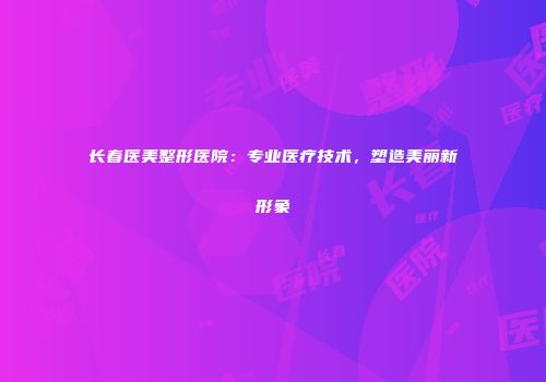 长春医美整形医院：专业医疗技术，塑造美丽新形象