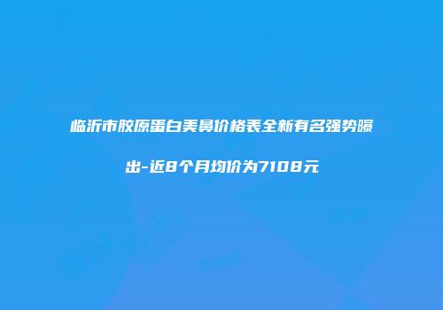 临沂市胶原蛋白美鼻价格表全新有名强势曝出-近8个月均价为7108元