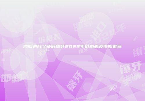 邯郸进口全瓷冠镶牙2025年价格表及医院推荐