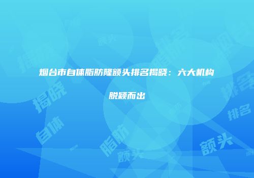 烟台市自体脂肪隆额头排名揭晓：六大机构脱颖而出