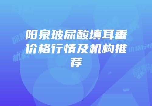 阳泉玻尿酸填耳垂价格行情及机构推荐