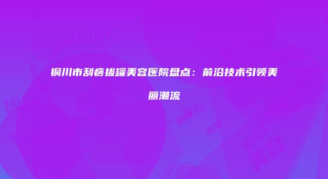 铜川市刮痧拔罐美容医院盘点：前沿技术引领美丽潮流