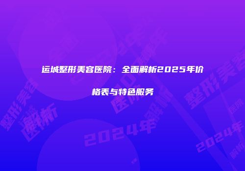运城整形美容医院：全面解析2025年价格表与特色服务