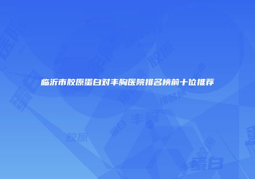临沂市胶原蛋白对丰胸医院排名榜前十位推荐