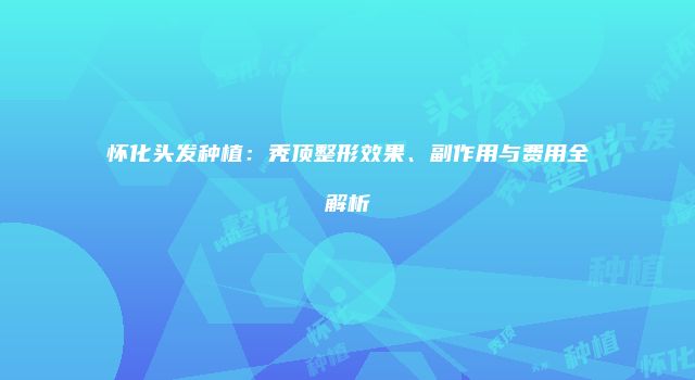 怀化头发种植：秃顶整形效果、副作用与费用全解析